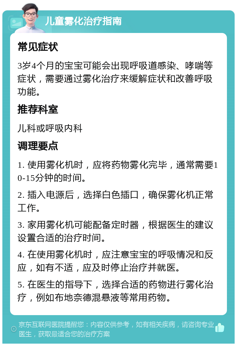 儿童雾化治疗指南 常见症状 3岁4个月的宝宝可能会出现呼吸道感染、哮喘等症状，需要通过雾化治疗来缓解症状和改善呼吸功能。 推荐科室 儿科或呼吸内科 调理要点 1. 使用雾化机时，应将药物雾化完毕，通常需要10-15分钟的时间。 2. 插入电源后，选择白色插口，确保雾化机正常工作。 3. 家用雾化机可能配备定时器，根据医生的建议设置合适的治疗时间。 4. 在使用雾化机时，应注意宝宝的呼吸情况和反应，如有不适，应及时停止治疗并就医。 5. 在医生的指导下，选择合适的药物进行雾化治疗，例如布地奈德混悬液等常用药物。