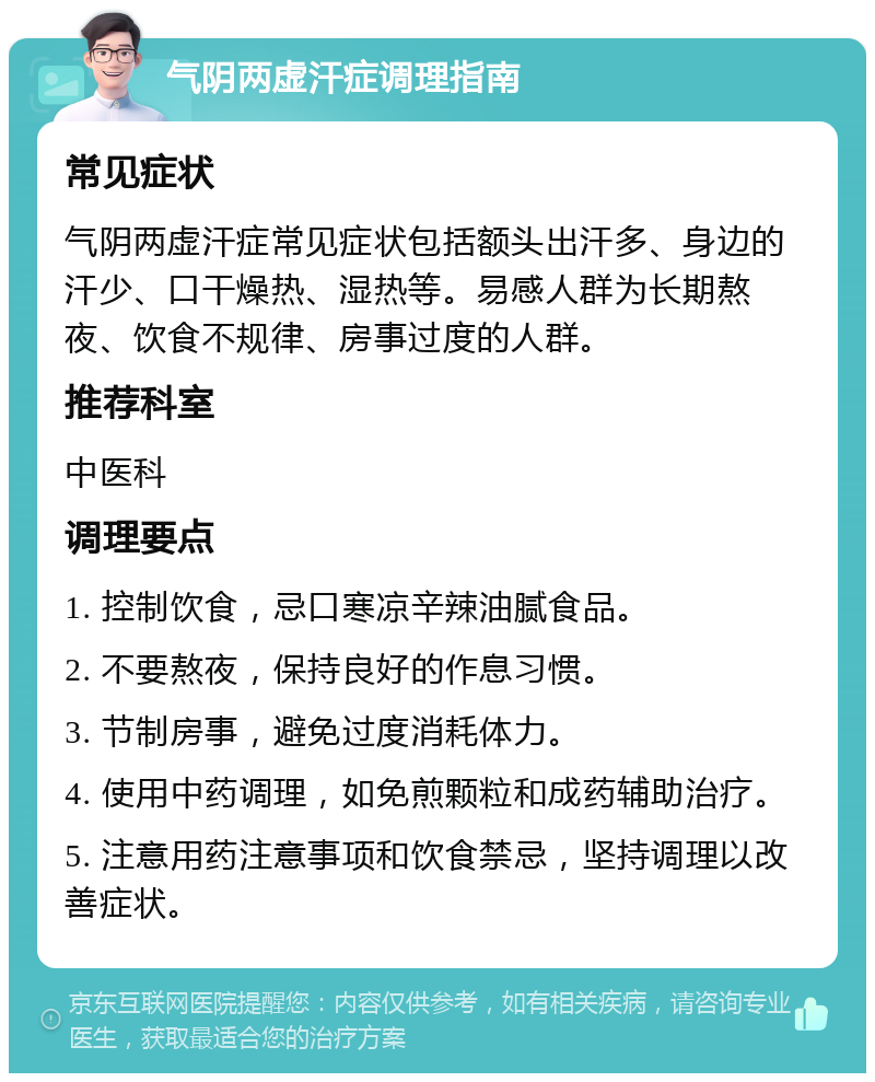 气阴两虚汗症调理指南 常见症状 气阴两虚汗症常见症状包括额头出汗多、身边的汗少、口干燥热、湿热等。易感人群为长期熬夜、饮食不规律、房事过度的人群。 推荐科室 中医科 调理要点 1. 控制饮食，忌口寒凉辛辣油腻食品。 2. 不要熬夜，保持良好的作息习惯。 3. 节制房事，避免过度消耗体力。 4. 使用中药调理，如免煎颗粒和成药辅助治疗。 5. 注意用药注意事项和饮食禁忌，坚持调理以改善症状。