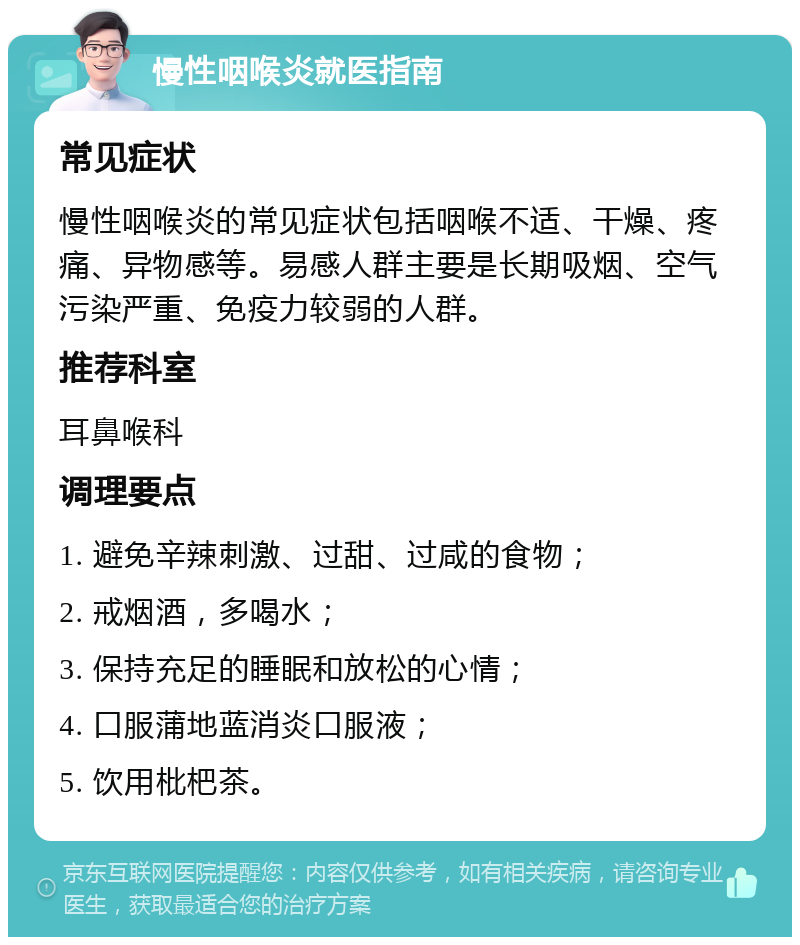 慢性咽喉炎就医指南 常见症状 慢性咽喉炎的常见症状包括咽喉不适、干燥、疼痛、异物感等。易感人群主要是长期吸烟、空气污染严重、免疫力较弱的人群。 推荐科室 耳鼻喉科 调理要点 1. 避免辛辣刺激、过甜、过咸的食物； 2. 戒烟酒，多喝水； 3. 保持充足的睡眠和放松的心情； 4. 口服蒲地蓝消炎口服液； 5. 饮用枇杷茶。