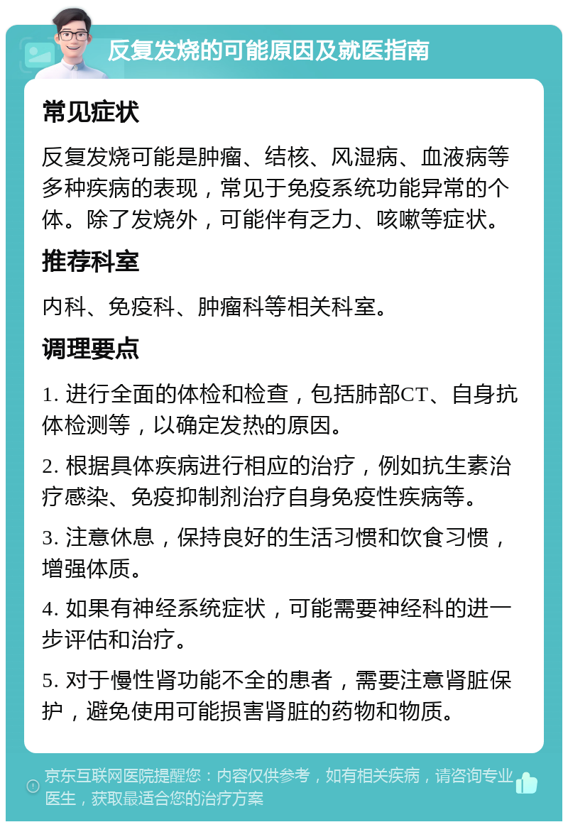 反复发烧的可能原因及就医指南 常见症状 反复发烧可能是肿瘤、结核、风湿病、血液病等多种疾病的表现，常见于免疫系统功能异常的个体。除了发烧外，可能伴有乏力、咳嗽等症状。 推荐科室 内科、免疫科、肿瘤科等相关科室。 调理要点 1. 进行全面的体检和检查，包括肺部CT、自身抗体检测等，以确定发热的原因。 2. 根据具体疾病进行相应的治疗，例如抗生素治疗感染、免疫抑制剂治疗自身免疫性疾病等。 3. 注意休息，保持良好的生活习惯和饮食习惯，增强体质。 4. 如果有神经系统症状，可能需要神经科的进一步评估和治疗。 5. 对于慢性肾功能不全的患者，需要注意肾脏保护，避免使用可能损害肾脏的药物和物质。