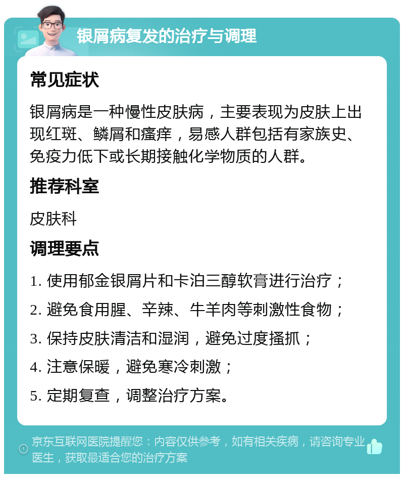 银屑病复发的治疗与调理 常见症状 银屑病是一种慢性皮肤病，主要表现为皮肤上出现红斑、鳞屑和瘙痒，易感人群包括有家族史、免疫力低下或长期接触化学物质的人群。 推荐科室 皮肤科 调理要点 1. 使用郁金银屑片和卡泊三醇软膏进行治疗； 2. 避免食用腥、辛辣、牛羊肉等刺激性食物； 3. 保持皮肤清洁和湿润，避免过度搔抓； 4. 注意保暖，避免寒冷刺激； 5. 定期复查，调整治疗方案。