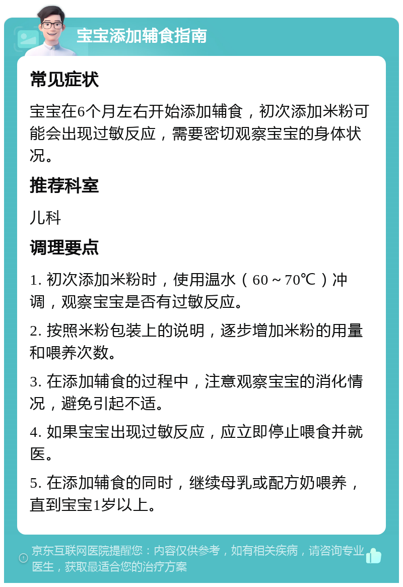 宝宝添加辅食指南 常见症状 宝宝在6个月左右开始添加辅食，初次添加米粉可能会出现过敏反应，需要密切观察宝宝的身体状况。 推荐科室 儿科 调理要点 1. 初次添加米粉时，使用温水（60～70℃）冲调，观察宝宝是否有过敏反应。 2. 按照米粉包装上的说明，逐步增加米粉的用量和喂养次数。 3. 在添加辅食的过程中，注意观察宝宝的消化情况，避免引起不适。 4. 如果宝宝出现过敏反应，应立即停止喂食并就医。 5. 在添加辅食的同时，继续母乳或配方奶喂养，直到宝宝1岁以上。