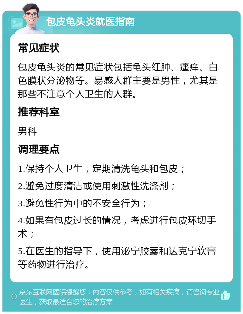 包皮龟头炎就医指南 常见症状 包皮龟头炎的常见症状包括龟头红肿、瘙痒、白色膜状分泌物等。易感人群主要是男性，尤其是那些不注意个人卫生的人群。 推荐科室 男科 调理要点 1.保持个人卫生，定期清洗龟头和包皮； 2.避免过度清洁或使用刺激性洗涤剂； 3.避免性行为中的不安全行为； 4.如果有包皮过长的情况，考虑进行包皮环切手术； 5.在医生的指导下，使用泌宁胶囊和达克宁软膏等药物进行治疗。