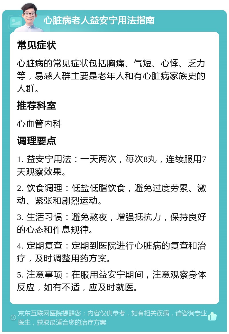 心脏病老人益安宁用法指南 常见症状 心脏病的常见症状包括胸痛、气短、心悸、乏力等，易感人群主要是老年人和有心脏病家族史的人群。 推荐科室 心血管内科 调理要点 1. 益安宁用法：一天两次，每次8丸，连续服用7天观察效果。 2. 饮食调理：低盐低脂饮食，避免过度劳累、激动、紧张和剧烈运动。 3. 生活习惯：避免熬夜，增强抵抗力，保持良好的心态和作息规律。 4. 定期复查：定期到医院进行心脏病的复查和治疗，及时调整用药方案。 5. 注意事项：在服用益安宁期间，注意观察身体反应，如有不适，应及时就医。