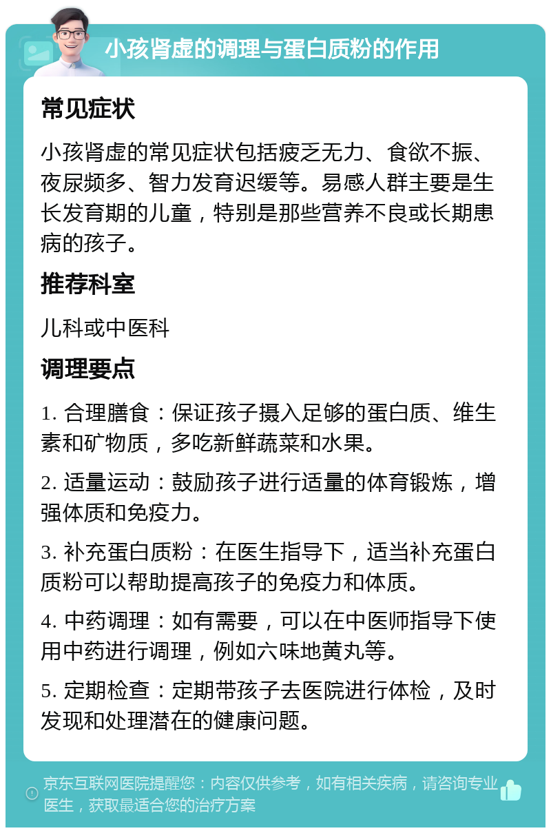 小孩肾虚的调理与蛋白质粉的作用 常见症状 小孩肾虚的常见症状包括疲乏无力、食欲不振、夜尿频多、智力发育迟缓等。易感人群主要是生长发育期的儿童，特别是那些营养不良或长期患病的孩子。 推荐科室 儿科或中医科 调理要点 1. 合理膳食：保证孩子摄入足够的蛋白质、维生素和矿物质，多吃新鲜蔬菜和水果。 2. 适量运动：鼓励孩子进行适量的体育锻炼，增强体质和免疫力。 3. 补充蛋白质粉：在医生指导下，适当补充蛋白质粉可以帮助提高孩子的免疫力和体质。 4. 中药调理：如有需要，可以在中医师指导下使用中药进行调理，例如六味地黄丸等。 5. 定期检查：定期带孩子去医院进行体检，及时发现和处理潜在的健康问题。