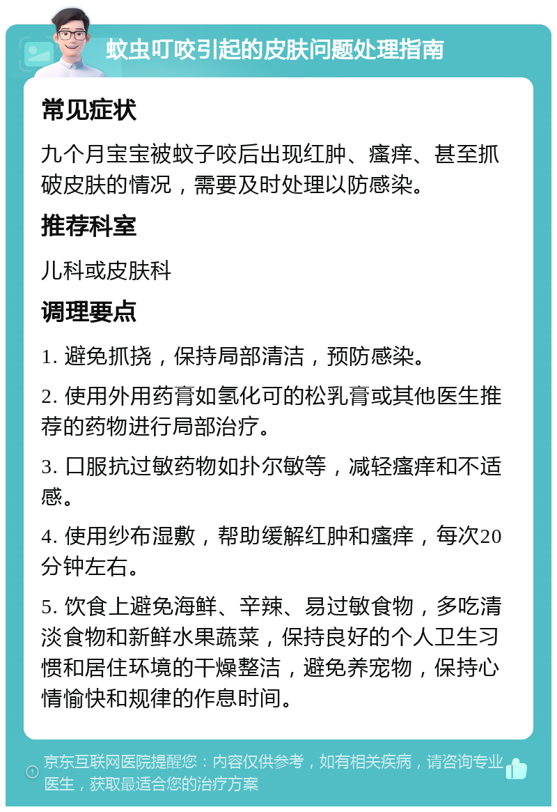 蚊虫叮咬引起的皮肤问题处理指南 常见症状 九个月宝宝被蚊子咬后出现红肿、瘙痒、甚至抓破皮肤的情况，需要及时处理以防感染。 推荐科室 儿科或皮肤科 调理要点 1. 避免抓挠，保持局部清洁，预防感染。 2. 使用外用药膏如氢化可的松乳膏或其他医生推荐的药物进行局部治疗。 3. 口服抗过敏药物如扑尔敏等，减轻瘙痒和不适感。 4. 使用纱布湿敷，帮助缓解红肿和瘙痒，每次20分钟左右。 5. 饮食上避免海鲜、辛辣、易过敏食物，多吃清淡食物和新鲜水果蔬菜，保持良好的个人卫生习惯和居住环境的干燥整洁，避免养宠物，保持心情愉快和规律的作息时间。