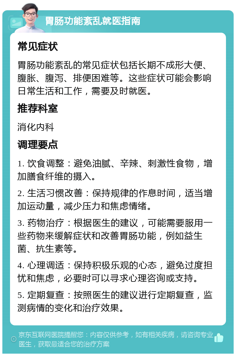 胃肠功能紊乱就医指南 常见症状 胃肠功能紊乱的常见症状包括长期不成形大便、腹胀、腹泻、排便困难等。这些症状可能会影响日常生活和工作，需要及时就医。 推荐科室 消化内科 调理要点 1. 饮食调整：避免油腻、辛辣、刺激性食物，增加膳食纤维的摄入。 2. 生活习惯改善：保持规律的作息时间，适当增加运动量，减少压力和焦虑情绪。 3. 药物治疗：根据医生的建议，可能需要服用一些药物来缓解症状和改善胃肠功能，例如益生菌、抗生素等。 4. 心理调适：保持积极乐观的心态，避免过度担忧和焦虑，必要时可以寻求心理咨询或支持。 5. 定期复查：按照医生的建议进行定期复查，监测病情的变化和治疗效果。