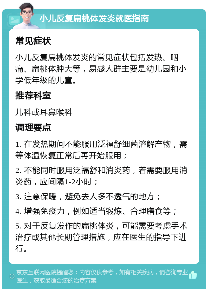 小儿反复扁桃体发炎就医指南 常见症状 小儿反复扁桃体发炎的常见症状包括发热、咽痛、扁桃体肿大等，易感人群主要是幼儿园和小学低年级的儿童。 推荐科室 儿科或耳鼻喉科 调理要点 1. 在发热期间不能服用泛福舒细菌溶解产物，需等体温恢复正常后再开始服用； 2. 不能同时服用泛福舒和消炎药，若需要服用消炎药，应间隔1-2小时； 3. 注意保暖，避免去人多不透气的地方； 4. 增强免疫力，例如适当锻炼、合理膳食等； 5. 对于反复发作的扁桃体炎，可能需要考虑手术治疗或其他长期管理措施，应在医生的指导下进行。