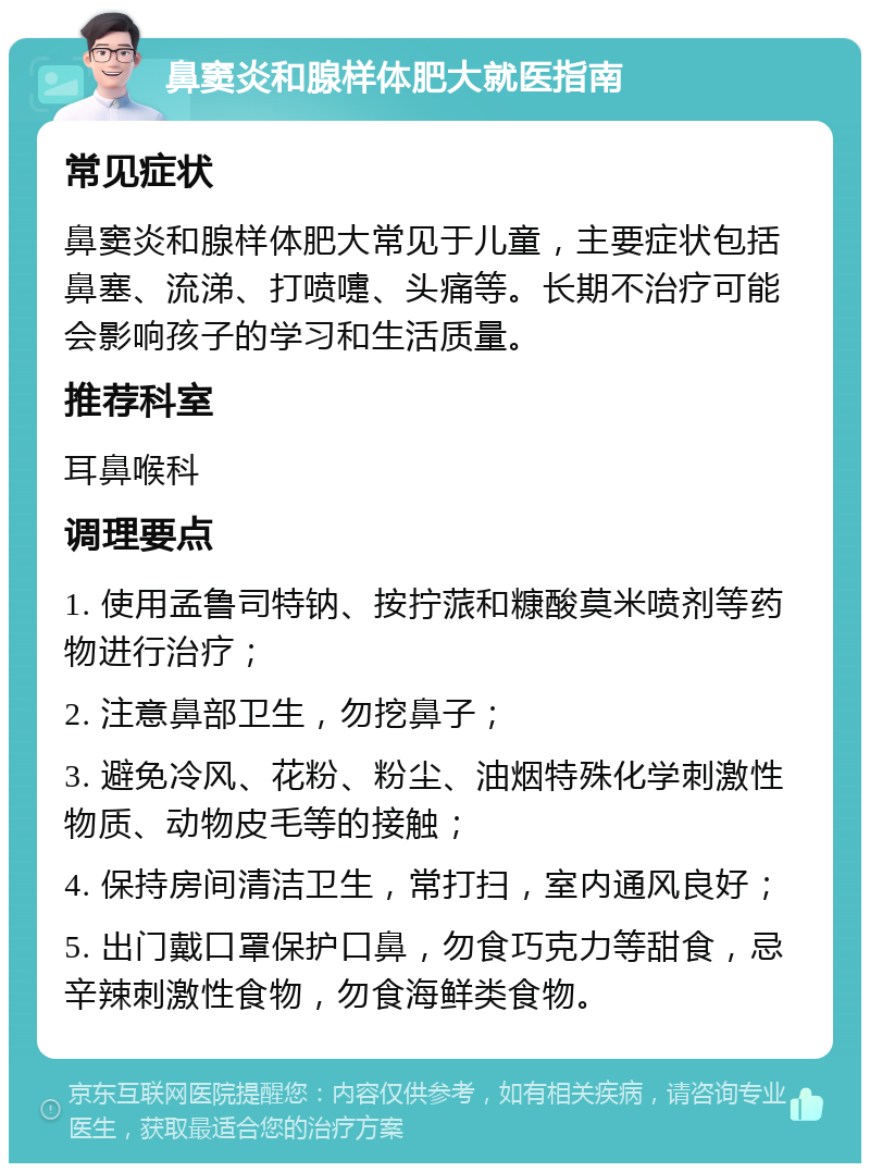 鼻窦炎和腺样体肥大就医指南 常见症状 鼻窦炎和腺样体肥大常见于儿童，主要症状包括鼻塞、流涕、打喷嚏、头痛等。长期不治疗可能会影响孩子的学习和生活质量。 推荐科室 耳鼻喉科 调理要点 1. 使用孟鲁司特钠、按拧蒎和糠酸莫米喷剂等药物进行治疗； 2. 注意鼻部卫生，勿挖鼻子； 3. 避免冷风、花粉、粉尘、油烟特殊化学刺激性物质、动物皮毛等的接触； 4. 保持房间清洁卫生，常打扫，室内通风良好； 5. 出门戴口罩保护口鼻，勿食巧克力等甜食，忌辛辣刺激性食物，勿食海鲜类食物。