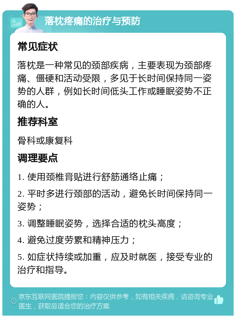 落枕疼痛的治疗与预防 常见症状 落枕是一种常见的颈部疾病，主要表现为颈部疼痛、僵硬和活动受限，多见于长时间保持同一姿势的人群，例如长时间低头工作或睡眠姿势不正确的人。 推荐科室 骨科或康复科 调理要点 1. 使用颈椎膏贴进行舒筋通络止痛； 2. 平时多进行颈部的活动，避免长时间保持同一姿势； 3. 调整睡眠姿势，选择合适的枕头高度； 4. 避免过度劳累和精神压力； 5. 如症状持续或加重，应及时就医，接受专业的治疗和指导。