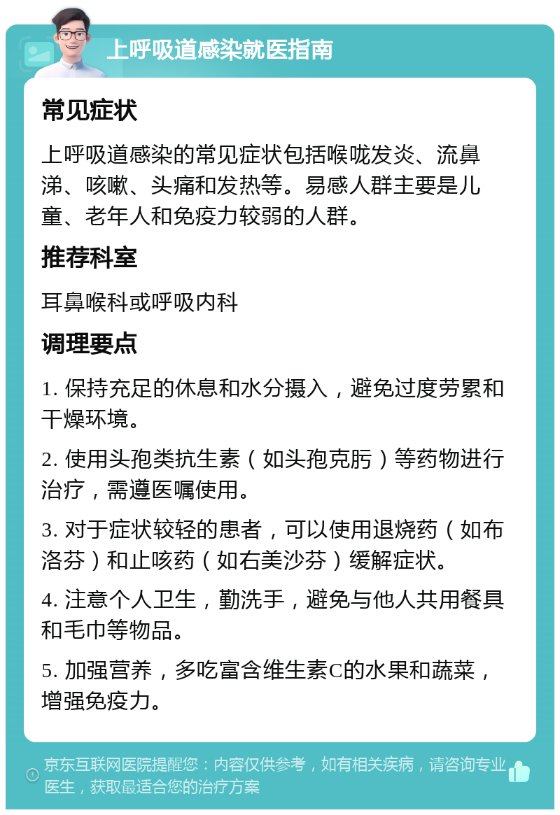 上呼吸道感染就医指南 常见症状 上呼吸道感染的常见症状包括喉咙发炎、流鼻涕、咳嗽、头痛和发热等。易感人群主要是儿童、老年人和免疫力较弱的人群。 推荐科室 耳鼻喉科或呼吸内科 调理要点 1. 保持充足的休息和水分摄入，避免过度劳累和干燥环境。 2. 使用头孢类抗生素（如头孢克肟）等药物进行治疗，需遵医嘱使用。 3. 对于症状较轻的患者，可以使用退烧药（如布洛芬）和止咳药（如右美沙芬）缓解症状。 4. 注意个人卫生，勤洗手，避免与他人共用餐具和毛巾等物品。 5. 加强营养，多吃富含维生素C的水果和蔬菜，增强免疫力。