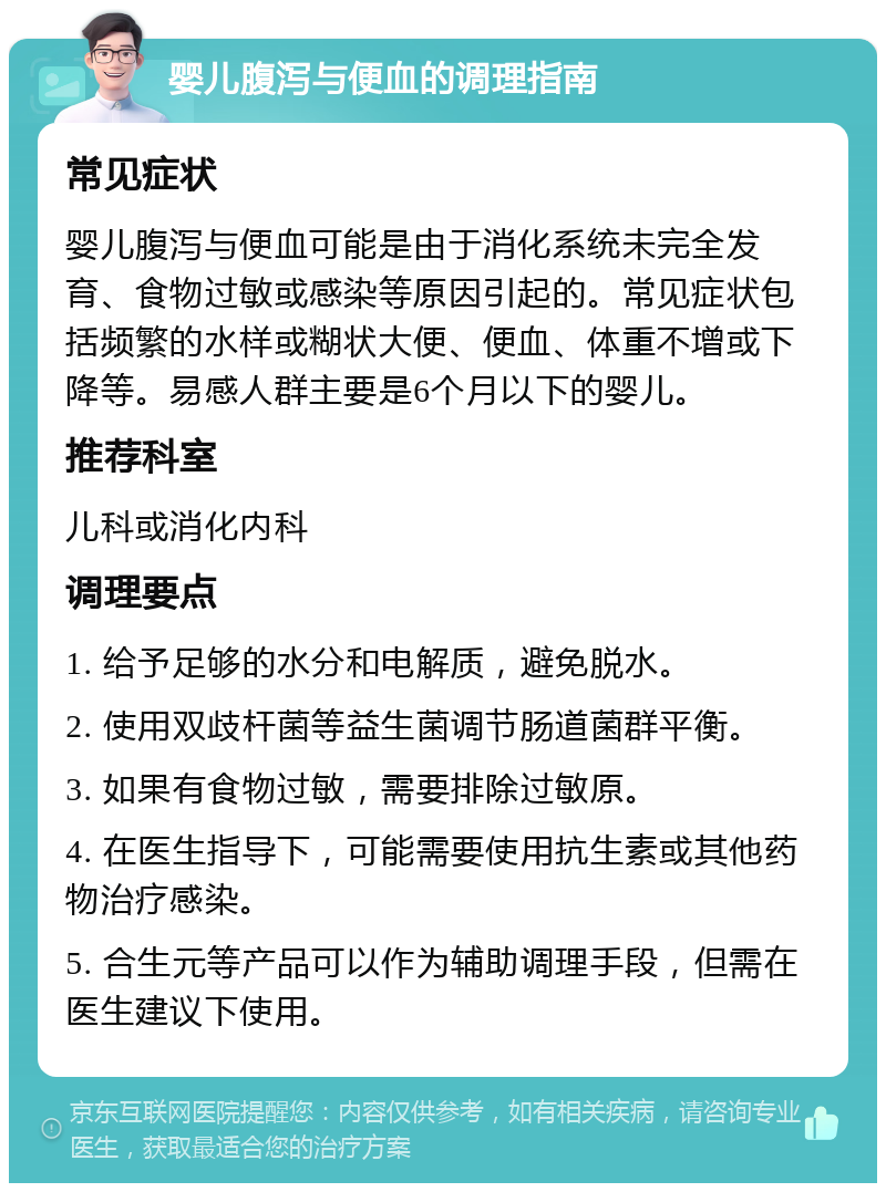 婴儿腹泻与便血的调理指南 常见症状 婴儿腹泻与便血可能是由于消化系统未完全发育、食物过敏或感染等原因引起的。常见症状包括频繁的水样或糊状大便、便血、体重不增或下降等。易感人群主要是6个月以下的婴儿。 推荐科室 儿科或消化内科 调理要点 1. 给予足够的水分和电解质，避免脱水。 2. 使用双歧杆菌等益生菌调节肠道菌群平衡。 3. 如果有食物过敏，需要排除过敏原。 4. 在医生指导下，可能需要使用抗生素或其他药物治疗感染。 5. 合生元等产品可以作为辅助调理手段，但需在医生建议下使用。