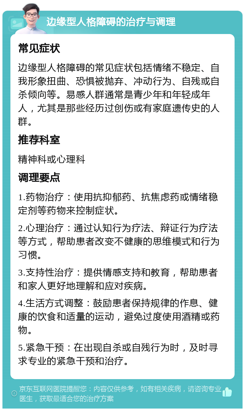 边缘型人格障碍的治疗与调理 常见症状 边缘型人格障碍的常见症状包括情绪不稳定、自我形象扭曲、恐惧被抛弃、冲动行为、自残或自杀倾向等。易感人群通常是青少年和年轻成年人，尤其是那些经历过创伤或有家庭遗传史的人群。 推荐科室 精神科或心理科 调理要点 1.药物治疗：使用抗抑郁药、抗焦虑药或情绪稳定剂等药物来控制症状。 2.心理治疗：通过认知行为疗法、辩证行为疗法等方式，帮助患者改变不健康的思维模式和行为习惯。 3.支持性治疗：提供情感支持和教育，帮助患者和家人更好地理解和应对疾病。 4.生活方式调整：鼓励患者保持规律的作息、健康的饮食和适量的运动，避免过度使用酒精或药物。 5.紧急干预：在出现自杀或自残行为时，及时寻求专业的紧急干预和治疗。