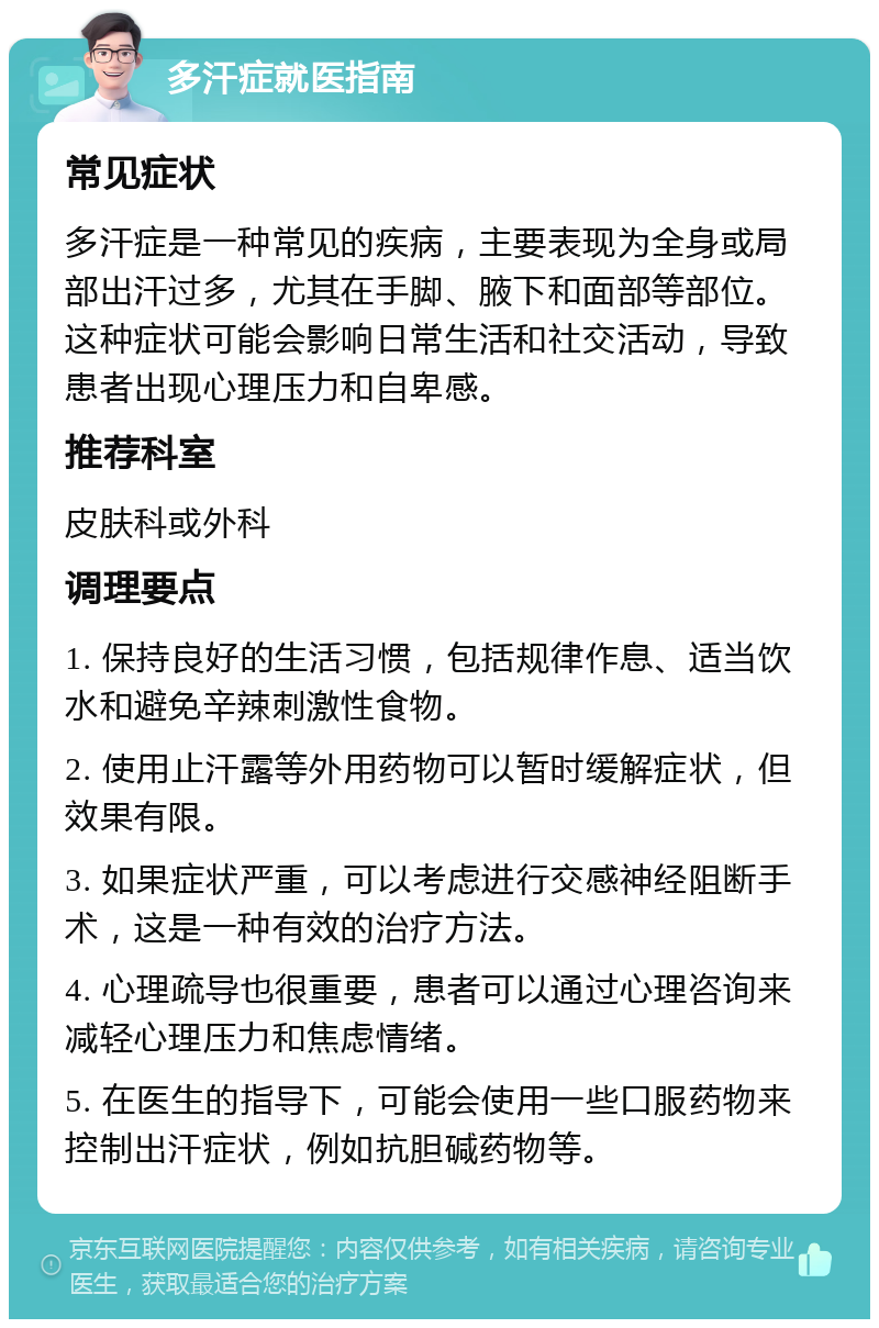 多汗症就医指南 常见症状 多汗症是一种常见的疾病，主要表现为全身或局部出汗过多，尤其在手脚、腋下和面部等部位。这种症状可能会影响日常生活和社交活动，导致患者出现心理压力和自卑感。 推荐科室 皮肤科或外科 调理要点 1. 保持良好的生活习惯，包括规律作息、适当饮水和避免辛辣刺激性食物。 2. 使用止汗露等外用药物可以暂时缓解症状，但效果有限。 3. 如果症状严重，可以考虑进行交感神经阻断手术，这是一种有效的治疗方法。 4. 心理疏导也很重要，患者可以通过心理咨询来减轻心理压力和焦虑情绪。 5. 在医生的指导下，可能会使用一些口服药物来控制出汗症状，例如抗胆碱药物等。