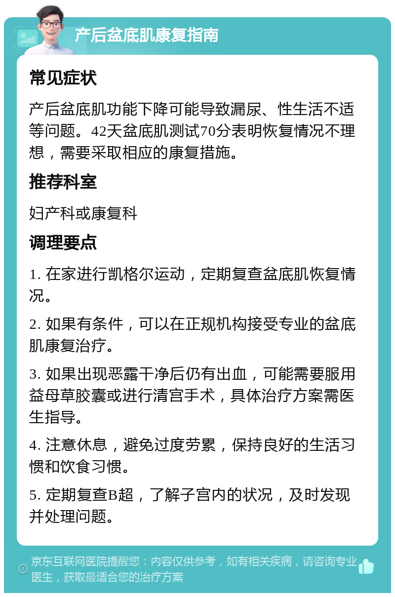 产后盆底肌康复指南 常见症状 产后盆底肌功能下降可能导致漏尿、性生活不适等问题。42天盆底肌测试70分表明恢复情况不理想，需要采取相应的康复措施。 推荐科室 妇产科或康复科 调理要点 1. 在家进行凯格尔运动，定期复查盆底肌恢复情况。 2. 如果有条件，可以在正规机构接受专业的盆底肌康复治疗。 3. 如果出现恶露干净后仍有出血，可能需要服用益母草胶囊或进行清宫手术，具体治疗方案需医生指导。 4. 注意休息，避免过度劳累，保持良好的生活习惯和饮食习惯。 5. 定期复查B超，了解子宫内的状况，及时发现并处理问题。