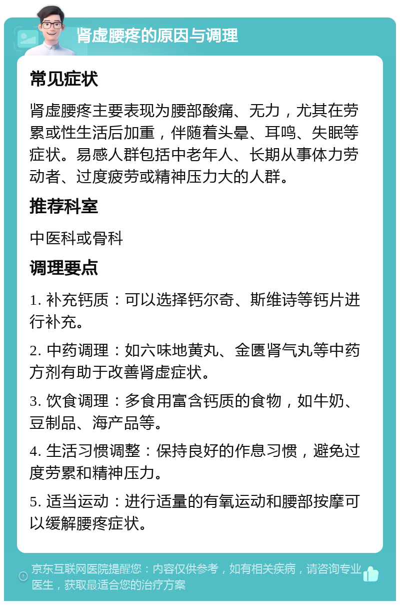 肾虚腰疼的原因与调理 常见症状 肾虚腰疼主要表现为腰部酸痛、无力，尤其在劳累或性生活后加重，伴随着头晕、耳鸣、失眠等症状。易感人群包括中老年人、长期从事体力劳动者、过度疲劳或精神压力大的人群。 推荐科室 中医科或骨科 调理要点 1. 补充钙质：可以选择钙尔奇、斯维诗等钙片进行补充。 2. 中药调理：如六味地黄丸、金匮肾气丸等中药方剂有助于改善肾虚症状。 3. 饮食调理：多食用富含钙质的食物，如牛奶、豆制品、海产品等。 4. 生活习惯调整：保持良好的作息习惯，避免过度劳累和精神压力。 5. 适当运动：进行适量的有氧运动和腰部按摩可以缓解腰疼症状。