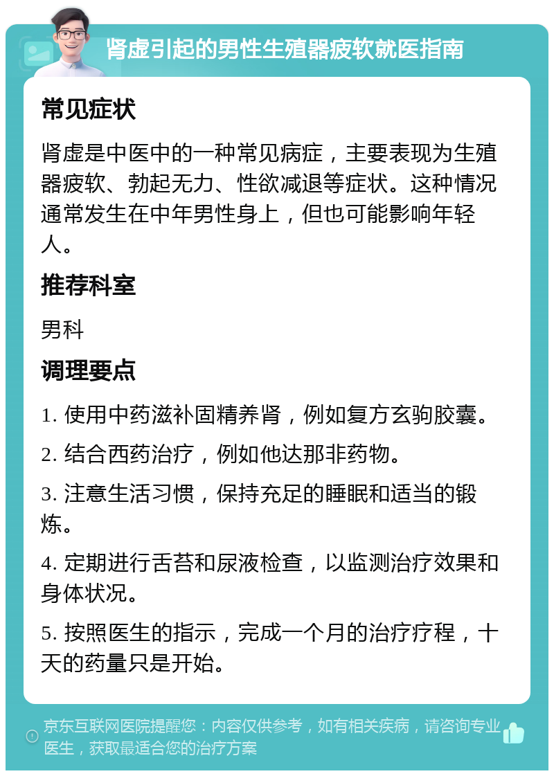 肾虚引起的男性生殖器疲软就医指南 常见症状 肾虚是中医中的一种常见病症，主要表现为生殖器疲软、勃起无力、性欲减退等症状。这种情况通常发生在中年男性身上，但也可能影响年轻人。 推荐科室 男科 调理要点 1. 使用中药滋补固精养肾，例如复方玄驹胶囊。 2. 结合西药治疗，例如他达那非药物。 3. 注意生活习惯，保持充足的睡眠和适当的锻炼。 4. 定期进行舌苔和尿液检查，以监测治疗效果和身体状况。 5. 按照医生的指示，完成一个月的治疗疗程，十天的药量只是开始。