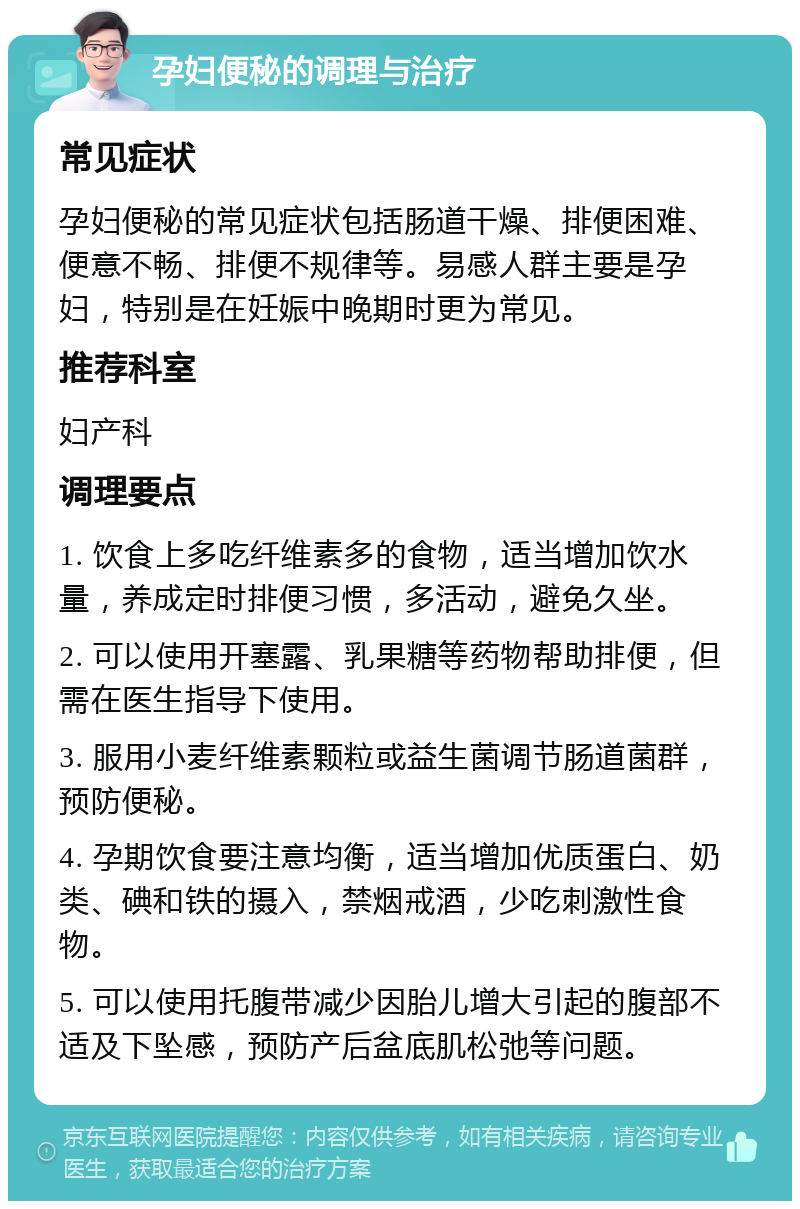 孕妇便秘的调理与治疗 常见症状 孕妇便秘的常见症状包括肠道干燥、排便困难、便意不畅、排便不规律等。易感人群主要是孕妇，特别是在妊娠中晚期时更为常见。 推荐科室 妇产科 调理要点 1. 饮食上多吃纤维素多的食物，适当增加饮水量，养成定时排便习惯，多活动，避免久坐。 2. 可以使用开塞露、乳果糖等药物帮助排便，但需在医生指导下使用。 3. 服用小麦纤维素颗粒或益生菌调节肠道菌群，预防便秘。 4. 孕期饮食要注意均衡，适当增加优质蛋白、奶类、碘和铁的摄入，禁烟戒酒，少吃刺激性食物。 5. 可以使用托腹带减少因胎儿增大引起的腹部不适及下坠感，预防产后盆底肌松弛等问题。