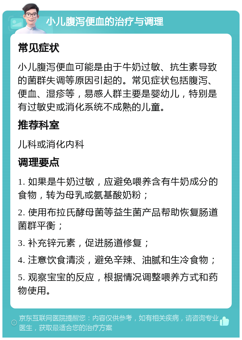 小儿腹泻便血的治疗与调理 常见症状 小儿腹泻便血可能是由于牛奶过敏、抗生素导致的菌群失调等原因引起的。常见症状包括腹泻、便血、湿疹等，易感人群主要是婴幼儿，特别是有过敏史或消化系统不成熟的儿童。 推荐科室 儿科或消化内科 调理要点 1. 如果是牛奶过敏，应避免喂养含有牛奶成分的食物，转为母乳或氨基酸奶粉； 2. 使用布拉氏酵母菌等益生菌产品帮助恢复肠道菌群平衡； 3. 补充锌元素，促进肠道修复； 4. 注意饮食清淡，避免辛辣、油腻和生冷食物； 5. 观察宝宝的反应，根据情况调整喂养方式和药物使用。