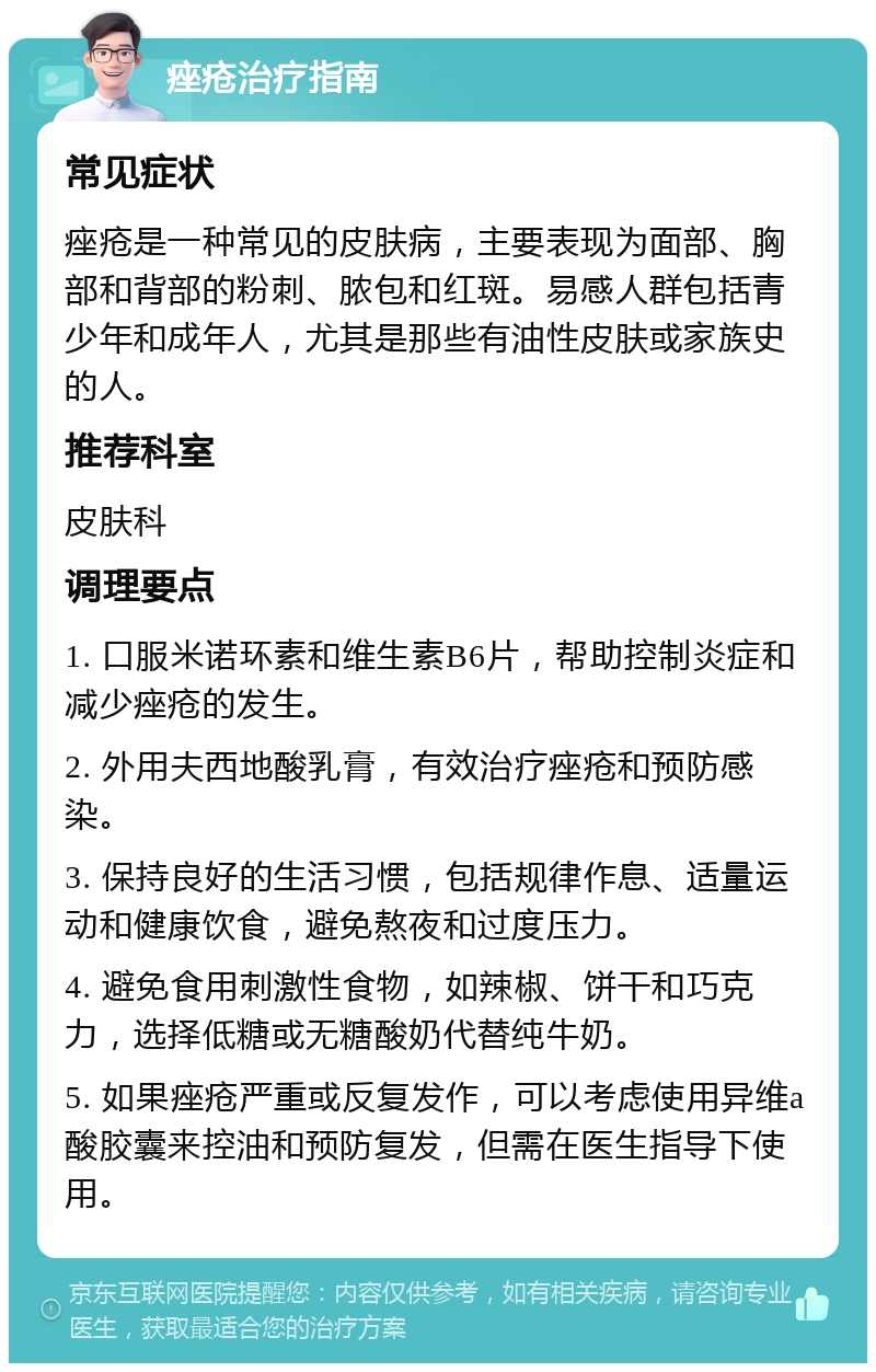 痤疮治疗指南 常见症状 痤疮是一种常见的皮肤病，主要表现为面部、胸部和背部的粉刺、脓包和红斑。易感人群包括青少年和成年人，尤其是那些有油性皮肤或家族史的人。 推荐科室 皮肤科 调理要点 1. 口服米诺环素和维生素B6片，帮助控制炎症和减少痤疮的发生。 2. 外用夫西地酸乳膏，有效治疗痤疮和预防感染。 3. 保持良好的生活习惯，包括规律作息、适量运动和健康饮食，避免熬夜和过度压力。 4. 避免食用刺激性食物，如辣椒、饼干和巧克力，选择低糖或无糖酸奶代替纯牛奶。 5. 如果痤疮严重或反复发作，可以考虑使用异维a酸胶囊来控油和预防复发，但需在医生指导下使用。