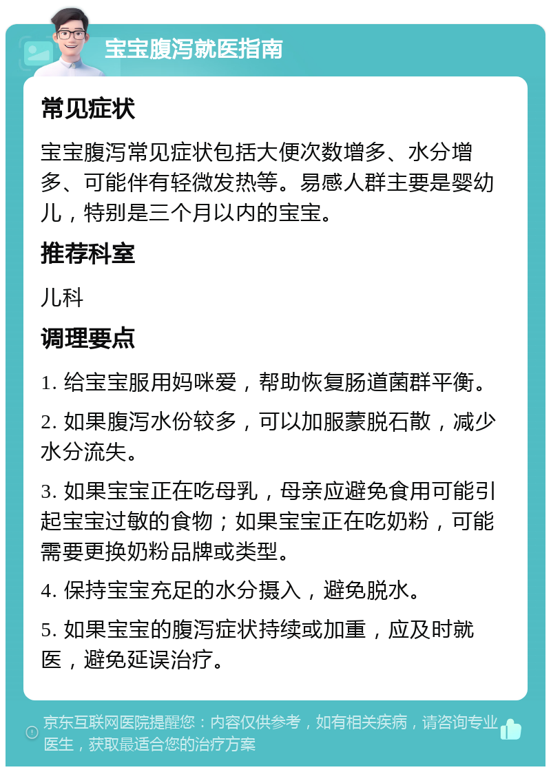 宝宝腹泻就医指南 常见症状 宝宝腹泻常见症状包括大便次数增多、水分增多、可能伴有轻微发热等。易感人群主要是婴幼儿，特别是三个月以内的宝宝。 推荐科室 儿科 调理要点 1. 给宝宝服用妈咪爱，帮助恢复肠道菌群平衡。 2. 如果腹泻水份较多，可以加服蒙脱石散，减少水分流失。 3. 如果宝宝正在吃母乳，母亲应避免食用可能引起宝宝过敏的食物；如果宝宝正在吃奶粉，可能需要更换奶粉品牌或类型。 4. 保持宝宝充足的水分摄入，避免脱水。 5. 如果宝宝的腹泻症状持续或加重，应及时就医，避免延误治疗。