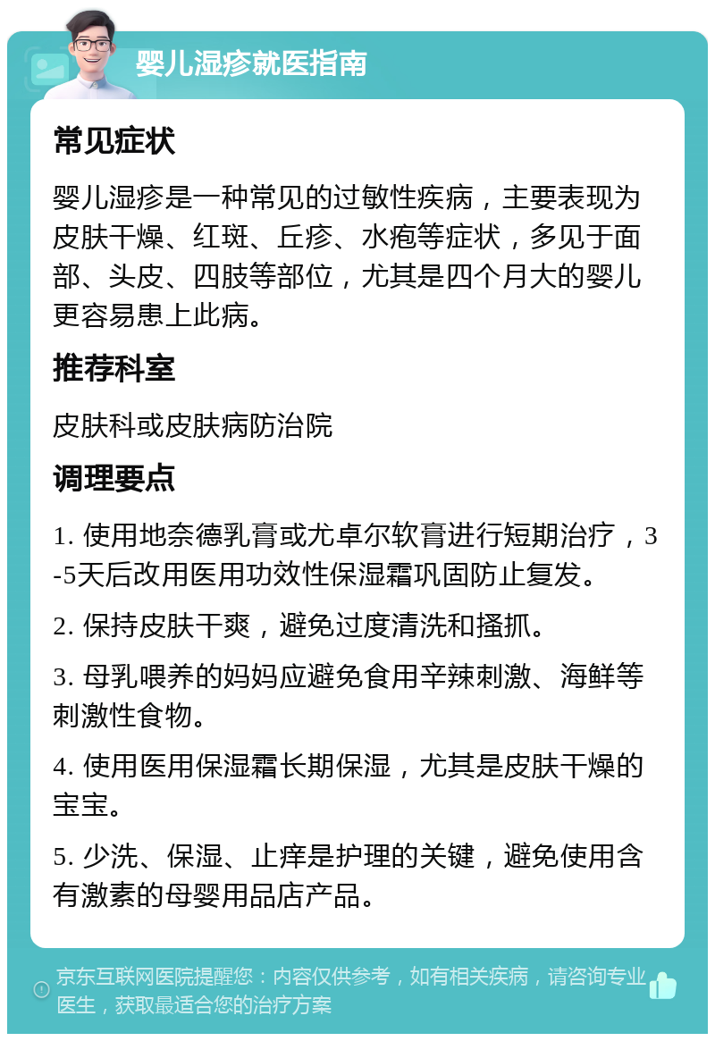 婴儿湿疹就医指南 常见症状 婴儿湿疹是一种常见的过敏性疾病，主要表现为皮肤干燥、红斑、丘疹、水疱等症状，多见于面部、头皮、四肢等部位，尤其是四个月大的婴儿更容易患上此病。 推荐科室 皮肤科或皮肤病防治院 调理要点 1. 使用地奈德乳膏或尤卓尔软膏进行短期治疗，3-5天后改用医用功效性保湿霜巩固防止复发。 2. 保持皮肤干爽，避免过度清洗和搔抓。 3. 母乳喂养的妈妈应避免食用辛辣刺激、海鲜等刺激性食物。 4. 使用医用保湿霜长期保湿，尤其是皮肤干燥的宝宝。 5. 少洗、保湿、止痒是护理的关键，避免使用含有激素的母婴用品店产品。