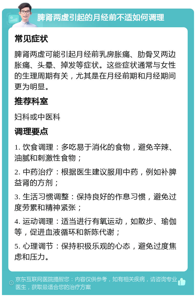 脾肾两虚引起的月经前不适如何调理 常见症状 脾肾两虚可能引起月经前乳房胀痛、肋骨叉两边胀痛、头晕、掉发等症状。这些症状通常与女性的生理周期有关，尤其是在月经前期和月经期间更为明显。 推荐科室 妇科或中医科 调理要点 1. 饮食调理：多吃易于消化的食物，避免辛辣、油腻和刺激性食物； 2. 中药治疗：根据医生建议服用中药，例如补脾益肾的方剂； 3. 生活习惯调整：保持良好的作息习惯，避免过度劳累和精神紧张； 4. 运动调理：适当进行有氧运动，如散步、瑜伽等，促进血液循环和新陈代谢； 5. 心理调节：保持积极乐观的心态，避免过度焦虑和压力。