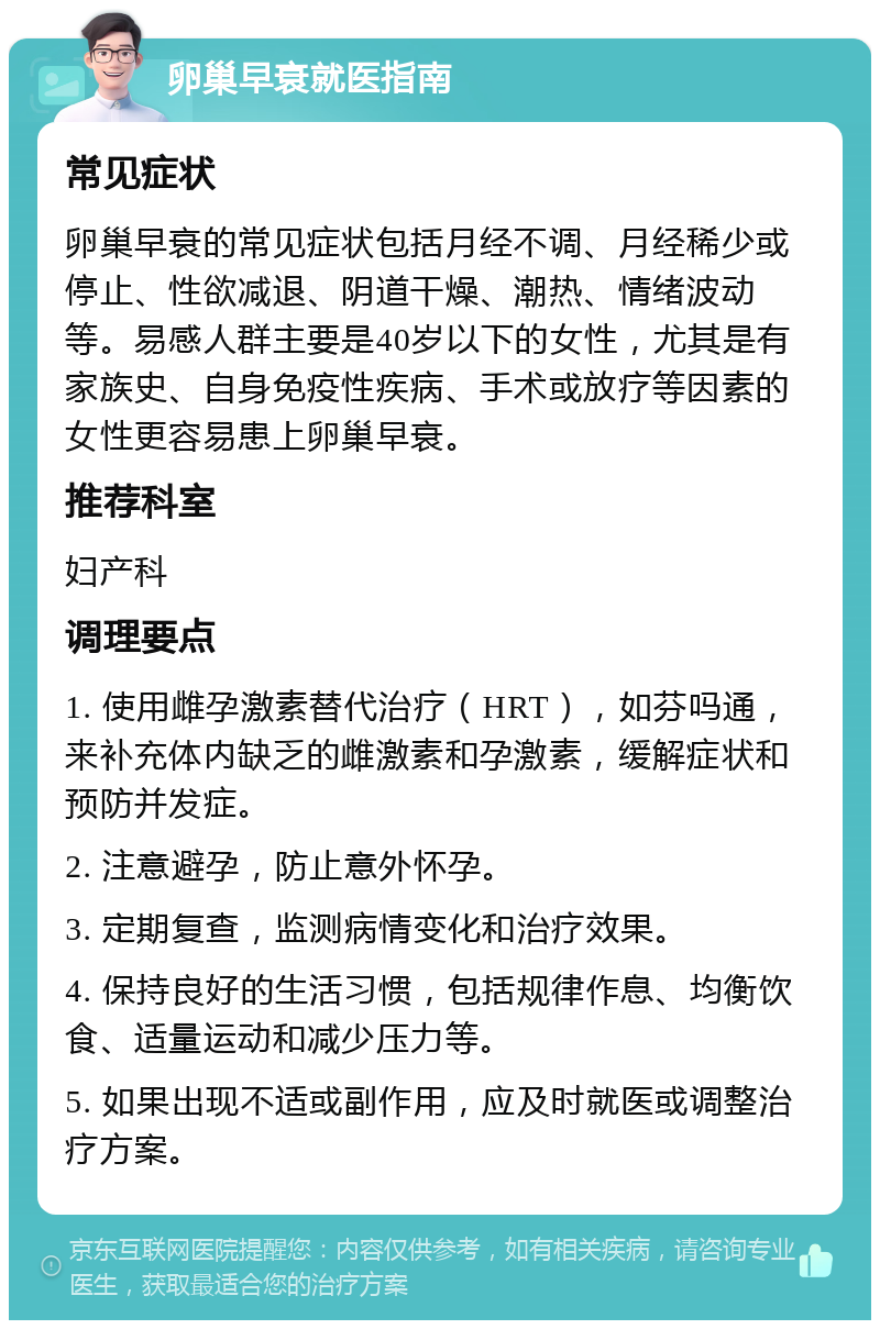 卵巢早衰就医指南 常见症状 卵巢早衰的常见症状包括月经不调、月经稀少或停止、性欲减退、阴道干燥、潮热、情绪波动等。易感人群主要是40岁以下的女性，尤其是有家族史、自身免疫性疾病、手术或放疗等因素的女性更容易患上卵巢早衰。 推荐科室 妇产科 调理要点 1. 使用雌孕激素替代治疗（HRT），如芬吗通，来补充体内缺乏的雌激素和孕激素，缓解症状和预防并发症。 2. 注意避孕，防止意外怀孕。 3. 定期复查，监测病情变化和治疗效果。 4. 保持良好的生活习惯，包括规律作息、均衡饮食、适量运动和减少压力等。 5. 如果出现不适或副作用，应及时就医或调整治疗方案。