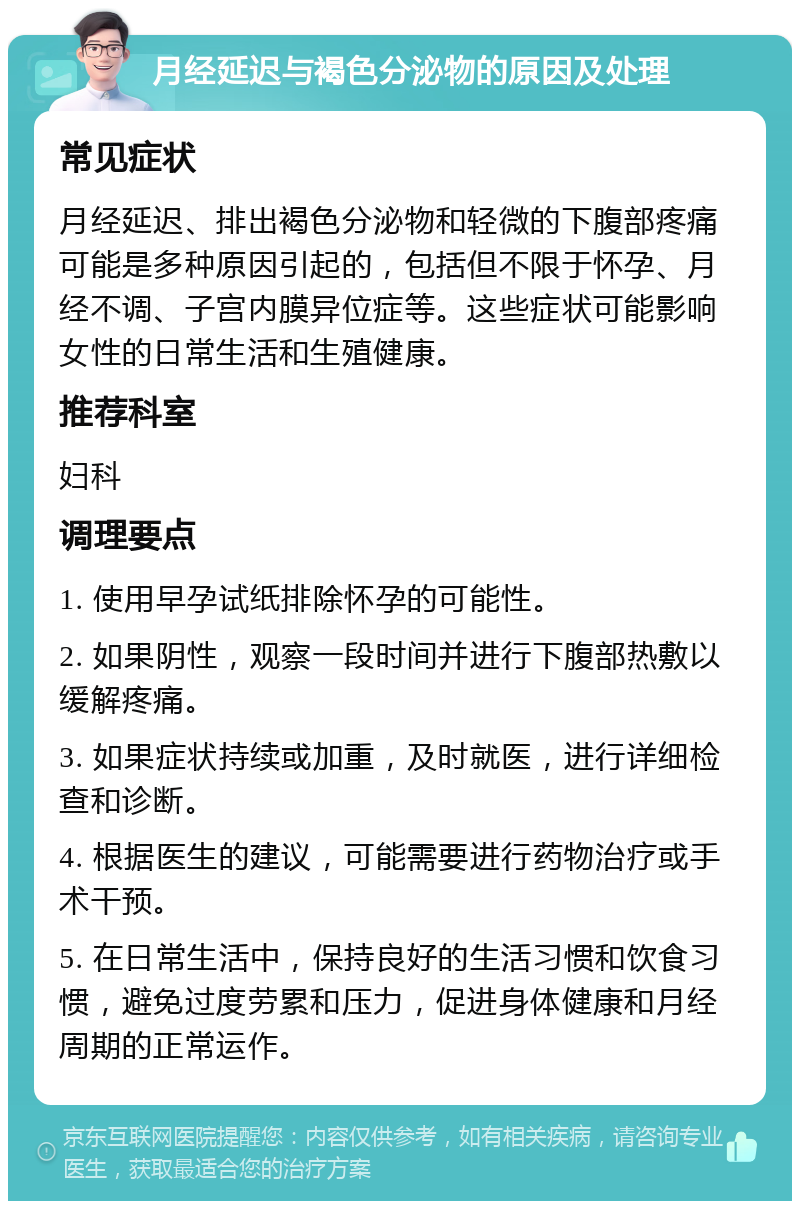 月经延迟与褐色分泌物的原因及处理 常见症状 月经延迟、排出褐色分泌物和轻微的下腹部疼痛可能是多种原因引起的，包括但不限于怀孕、月经不调、子宫内膜异位症等。这些症状可能影响女性的日常生活和生殖健康。 推荐科室 妇科 调理要点 1. 使用早孕试纸排除怀孕的可能性。 2. 如果阴性，观察一段时间并进行下腹部热敷以缓解疼痛。 3. 如果症状持续或加重，及时就医，进行详细检查和诊断。 4. 根据医生的建议，可能需要进行药物治疗或手术干预。 5. 在日常生活中，保持良好的生活习惯和饮食习惯，避免过度劳累和压力，促进身体健康和月经周期的正常运作。