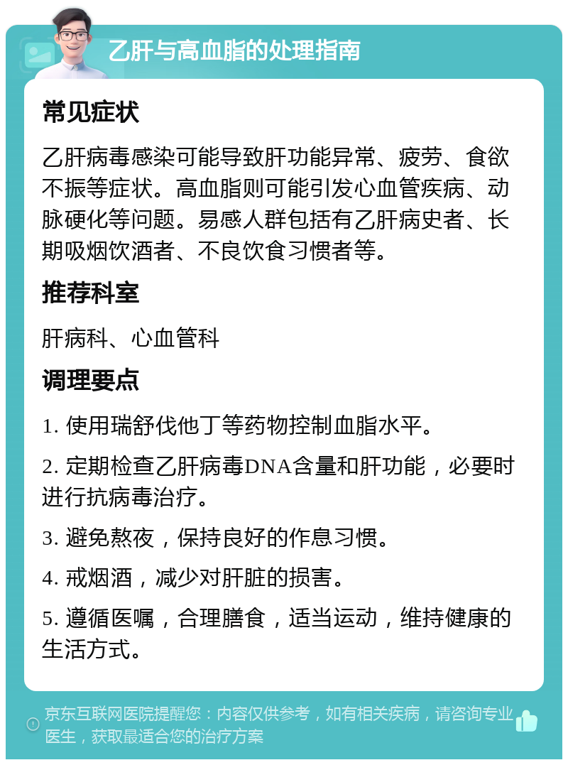 乙肝与高血脂的处理指南 常见症状 乙肝病毒感染可能导致肝功能异常、疲劳、食欲不振等症状。高血脂则可能引发心血管疾病、动脉硬化等问题。易感人群包括有乙肝病史者、长期吸烟饮酒者、不良饮食习惯者等。 推荐科室 肝病科、心血管科 调理要点 1. 使用瑞舒伐他丁等药物控制血脂水平。 2. 定期检查乙肝病毒DNA含量和肝功能，必要时进行抗病毒治疗。 3. 避免熬夜，保持良好的作息习惯。 4. 戒烟酒，减少对肝脏的损害。 5. 遵循医嘱，合理膳食，适当运动，维持健康的生活方式。