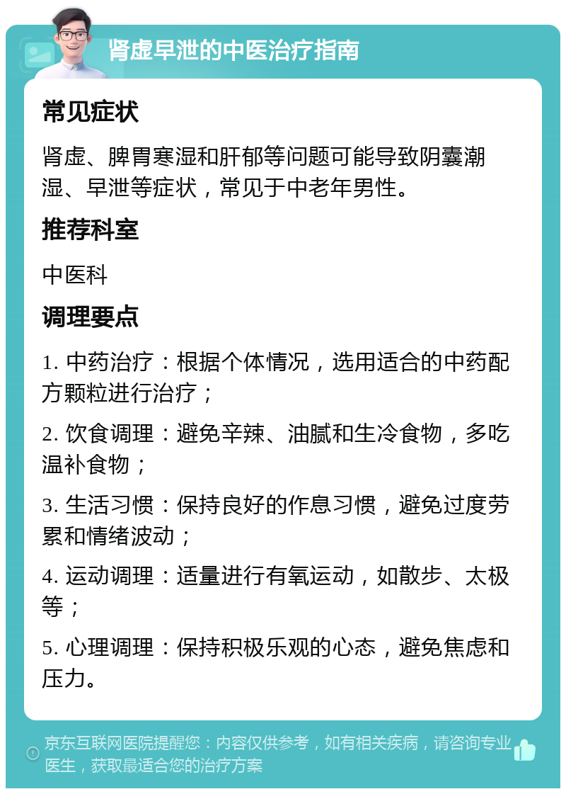 肾虚早泄的中医治疗指南 常见症状 肾虚、脾胃寒湿和肝郁等问题可能导致阴囊潮湿、早泄等症状，常见于中老年男性。 推荐科室 中医科 调理要点 1. 中药治疗：根据个体情况，选用适合的中药配方颗粒进行治疗； 2. 饮食调理：避免辛辣、油腻和生冷食物，多吃温补食物； 3. 生活习惯：保持良好的作息习惯，避免过度劳累和情绪波动； 4. 运动调理：适量进行有氧运动，如散步、太极等； 5. 心理调理：保持积极乐观的心态，避免焦虑和压力。