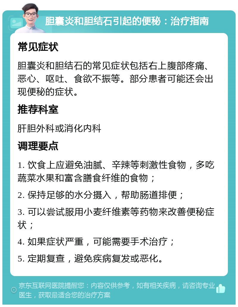 胆囊炎和胆结石引起的便秘：治疗指南 常见症状 胆囊炎和胆结石的常见症状包括右上腹部疼痛、恶心、呕吐、食欲不振等。部分患者可能还会出现便秘的症状。 推荐科室 肝胆外科或消化内科 调理要点 1. 饮食上应避免油腻、辛辣等刺激性食物，多吃蔬菜水果和富含膳食纤维的食物； 2. 保持足够的水分摄入，帮助肠道排便； 3. 可以尝试服用小麦纤维素等药物来改善便秘症状； 4. 如果症状严重，可能需要手术治疗； 5. 定期复查，避免疾病复发或恶化。