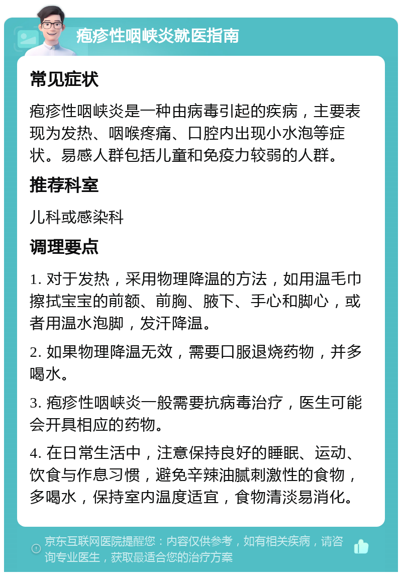 疱疹性咽峡炎就医指南 常见症状 疱疹性咽峡炎是一种由病毒引起的疾病，主要表现为发热、咽喉疼痛、口腔内出现小水泡等症状。易感人群包括儿童和免疫力较弱的人群。 推荐科室 儿科或感染科 调理要点 1. 对于发热，采用物理降温的方法，如用温毛巾擦拭宝宝的前额、前胸、腋下、手心和脚心，或者用温水泡脚，发汗降温。 2. 如果物理降温无效，需要口服退烧药物，并多喝水。 3. 疱疹性咽峡炎一般需要抗病毒治疗，医生可能会开具相应的药物。 4. 在日常生活中，注意保持良好的睡眠、运动、饮食与作息习惯，避免辛辣油腻刺激性的食物，多喝水，保持室内温度适宜，食物清淡易消化。