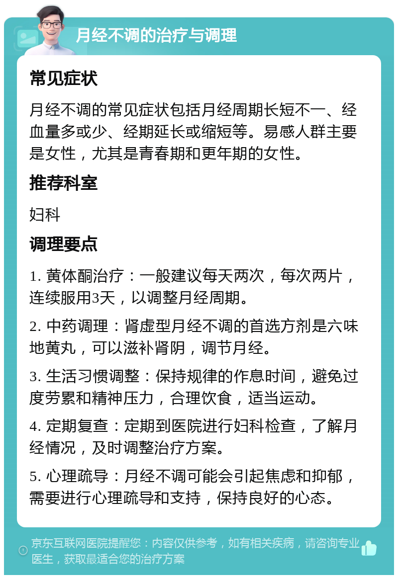 月经不调的治疗与调理 常见症状 月经不调的常见症状包括月经周期长短不一、经血量多或少、经期延长或缩短等。易感人群主要是女性，尤其是青春期和更年期的女性。 推荐科室 妇科 调理要点 1. 黄体酮治疗：一般建议每天两次，每次两片，连续服用3天，以调整月经周期。 2. 中药调理：肾虚型月经不调的首选方剂是六味地黄丸，可以滋补肾阴，调节月经。 3. 生活习惯调整：保持规律的作息时间，避免过度劳累和精神压力，合理饮食，适当运动。 4. 定期复查：定期到医院进行妇科检查，了解月经情况，及时调整治疗方案。 5. 心理疏导：月经不调可能会引起焦虑和抑郁，需要进行心理疏导和支持，保持良好的心态。