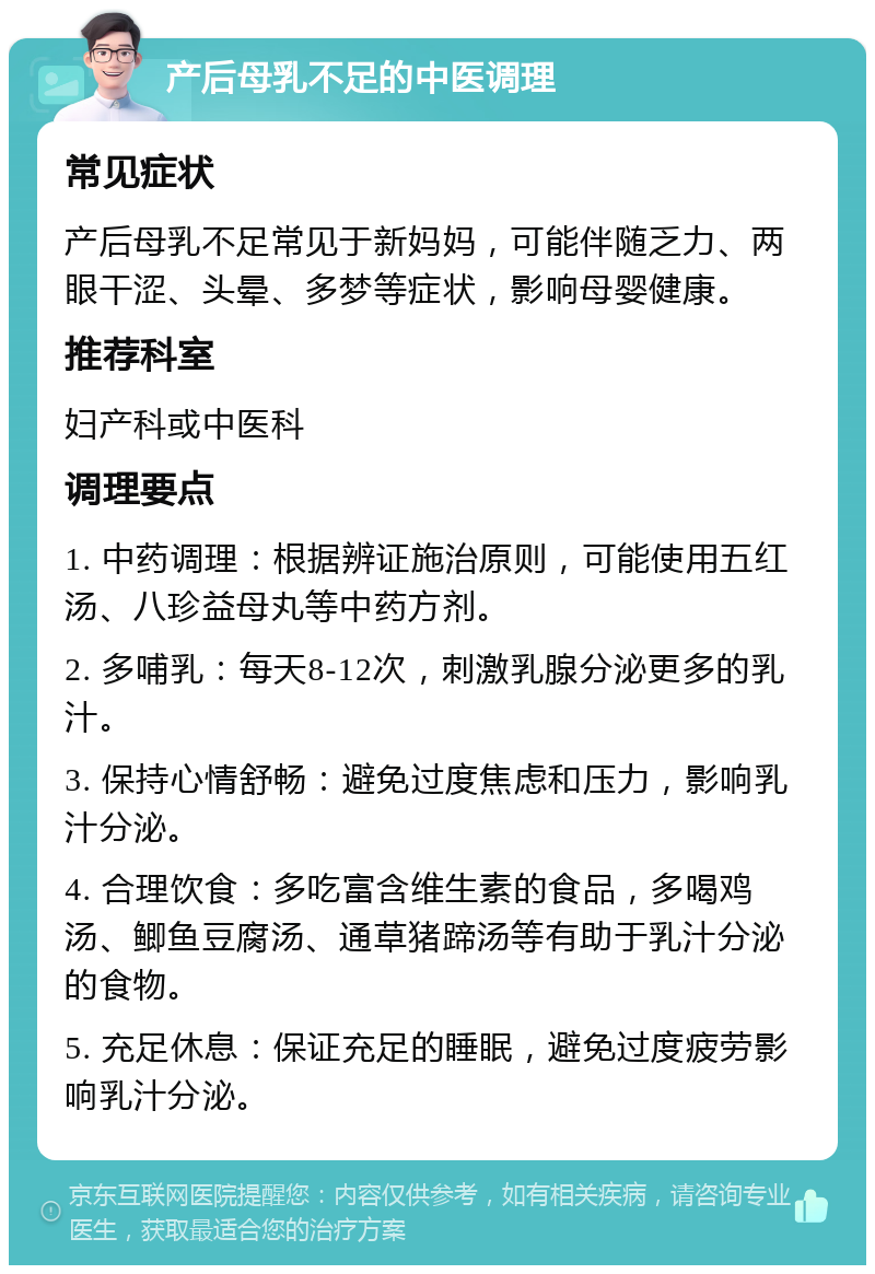 产后母乳不足的中医调理 常见症状 产后母乳不足常见于新妈妈，可能伴随乏力、两眼干涩、头晕、多梦等症状，影响母婴健康。 推荐科室 妇产科或中医科 调理要点 1. 中药调理：根据辨证施治原则，可能使用五红汤、八珍益母丸等中药方剂。 2. 多哺乳：每天8-12次，刺激乳腺分泌更多的乳汁。 3. 保持心情舒畅：避免过度焦虑和压力，影响乳汁分泌。 4. 合理饮食：多吃富含维生素的食品，多喝鸡汤、鲫鱼豆腐汤、通草猪蹄汤等有助于乳汁分泌的食物。 5. 充足休息：保证充足的睡眠，避免过度疲劳影响乳汁分泌。