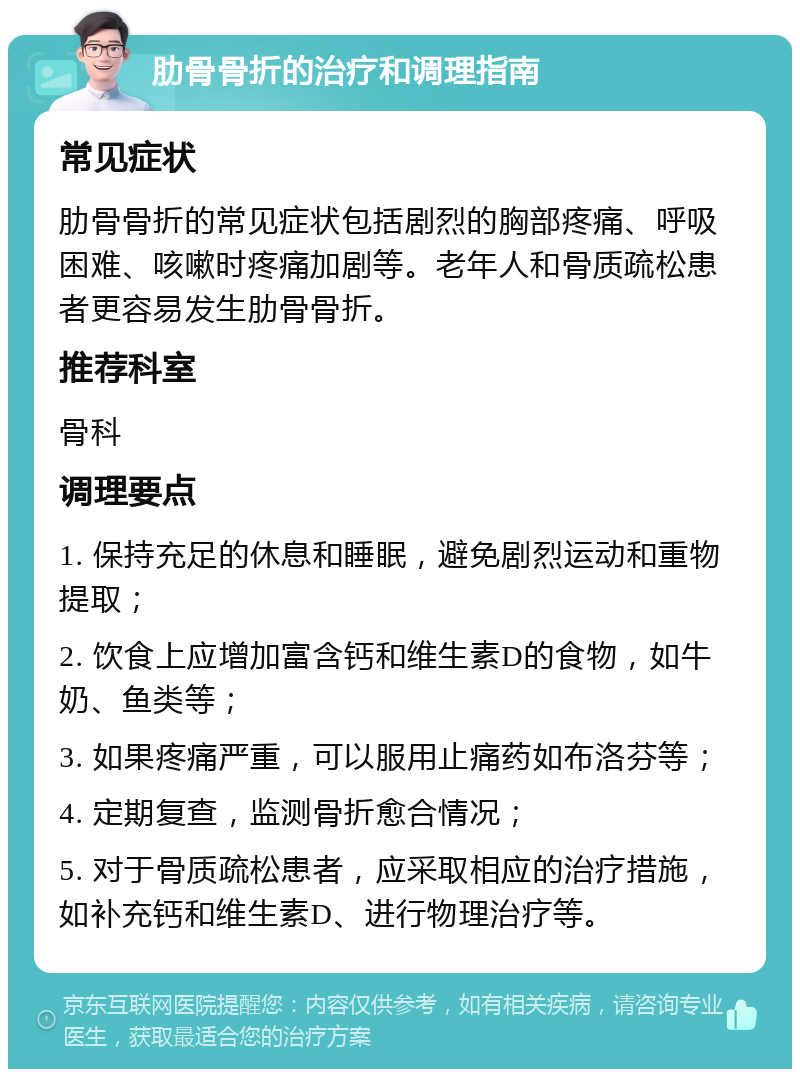 肋骨骨折的治疗和调理指南 常见症状 肋骨骨折的常见症状包括剧烈的胸部疼痛、呼吸困难、咳嗽时疼痛加剧等。老年人和骨质疏松患者更容易发生肋骨骨折。 推荐科室 骨科 调理要点 1. 保持充足的休息和睡眠，避免剧烈运动和重物提取； 2. 饮食上应增加富含钙和维生素D的食物，如牛奶、鱼类等； 3. 如果疼痛严重，可以服用止痛药如布洛芬等； 4. 定期复查，监测骨折愈合情况； 5. 对于骨质疏松患者，应采取相应的治疗措施，如补充钙和维生素D、进行物理治疗等。