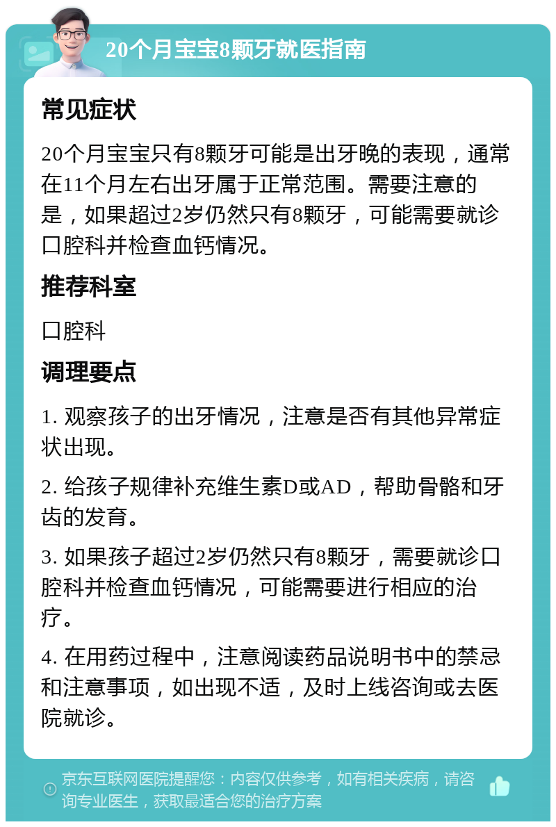 20个月宝宝8颗牙就医指南 常见症状 20个月宝宝只有8颗牙可能是出牙晚的表现，通常在11个月左右出牙属于正常范围。需要注意的是，如果超过2岁仍然只有8颗牙，可能需要就诊口腔科并检查血钙情况。 推荐科室 口腔科 调理要点 1. 观察孩子的出牙情况，注意是否有其他异常症状出现。 2. 给孩子规律补充维生素D或AD，帮助骨骼和牙齿的发育。 3. 如果孩子超过2岁仍然只有8颗牙，需要就诊口腔科并检查血钙情况，可能需要进行相应的治疗。 4. 在用药过程中，注意阅读药品说明书中的禁忌和注意事项，如出现不适，及时上线咨询或去医院就诊。