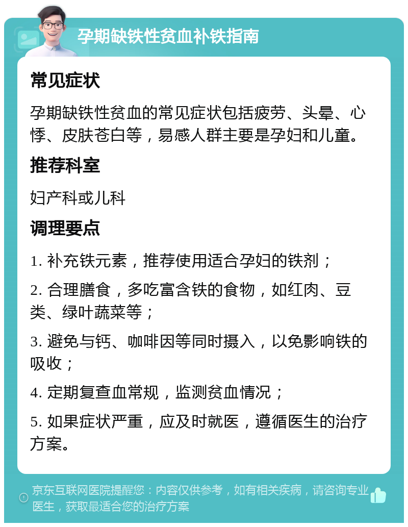 孕期缺铁性贫血补铁指南 常见症状 孕期缺铁性贫血的常见症状包括疲劳、头晕、心悸、皮肤苍白等，易感人群主要是孕妇和儿童。 推荐科室 妇产科或儿科 调理要点 1. 补充铁元素，推荐使用适合孕妇的铁剂； 2. 合理膳食，多吃富含铁的食物，如红肉、豆类、绿叶蔬菜等； 3. 避免与钙、咖啡因等同时摄入，以免影响铁的吸收； 4. 定期复查血常规，监测贫血情况； 5. 如果症状严重，应及时就医，遵循医生的治疗方案。