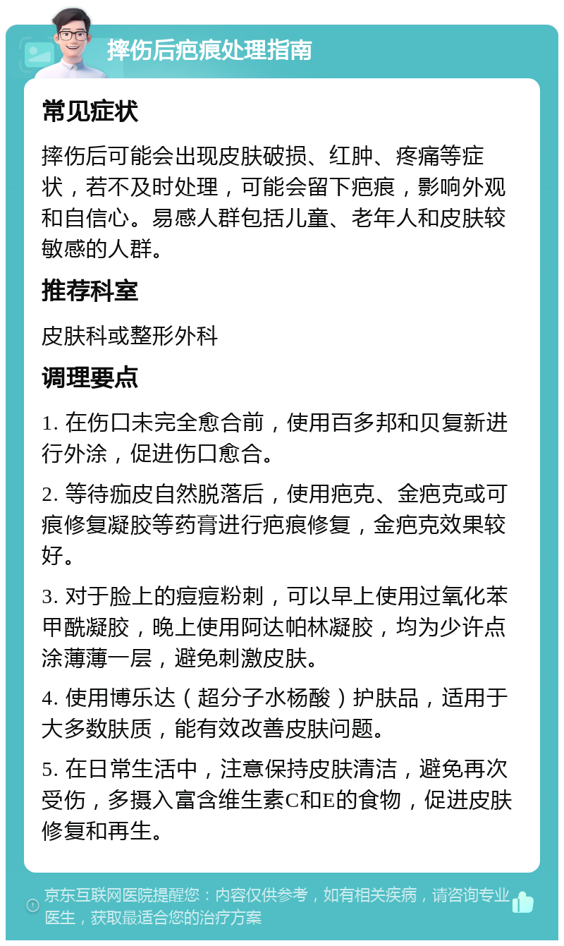 摔伤后疤痕处理指南 常见症状 摔伤后可能会出现皮肤破损、红肿、疼痛等症状，若不及时处理，可能会留下疤痕，影响外观和自信心。易感人群包括儿童、老年人和皮肤较敏感的人群。 推荐科室 皮肤科或整形外科 调理要点 1. 在伤口未完全愈合前，使用百多邦和贝复新进行外涂，促进伤口愈合。 2. 等待痂皮自然脱落后，使用疤克、金疤克或可痕修复凝胶等药膏进行疤痕修复，金疤克效果较好。 3. 对于脸上的痘痘粉刺，可以早上使用过氧化苯甲酰凝胶，晚上使用阿达帕林凝胶，均为少许点涂薄薄一层，避免刺激皮肤。 4. 使用博乐达（超分子水杨酸）护肤品，适用于大多数肤质，能有效改善皮肤问题。 5. 在日常生活中，注意保持皮肤清洁，避免再次受伤，多摄入富含维生素C和E的食物，促进皮肤修复和再生。