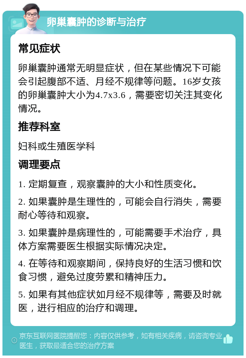 卵巢囊肿的诊断与治疗 常见症状 卵巢囊肿通常无明显症状，但在某些情况下可能会引起腹部不适、月经不规律等问题。16岁女孩的卵巢囊肿大小为4.7x3.6，需要密切关注其变化情况。 推荐科室 妇科或生殖医学科 调理要点 1. 定期复查，观察囊肿的大小和性质变化。 2. 如果囊肿是生理性的，可能会自行消失，需要耐心等待和观察。 3. 如果囊肿是病理性的，可能需要手术治疗，具体方案需要医生根据实际情况决定。 4. 在等待和观察期间，保持良好的生活习惯和饮食习惯，避免过度劳累和精神压力。 5. 如果有其他症状如月经不规律等，需要及时就医，进行相应的治疗和调理。