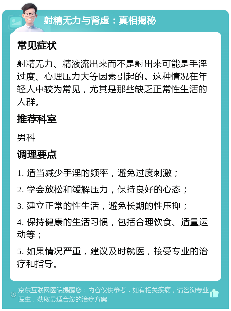 射精无力与肾虚：真相揭秘 常见症状 射精无力、精液流出来而不是射出来可能是手淫过度、心理压力大等因素引起的。这种情况在年轻人中较为常见，尤其是那些缺乏正常性生活的人群。 推荐科室 男科 调理要点 1. 适当减少手淫的频率，避免过度刺激； 2. 学会放松和缓解压力，保持良好的心态； 3. 建立正常的性生活，避免长期的性压抑； 4. 保持健康的生活习惯，包括合理饮食、适量运动等； 5. 如果情况严重，建议及时就医，接受专业的治疗和指导。