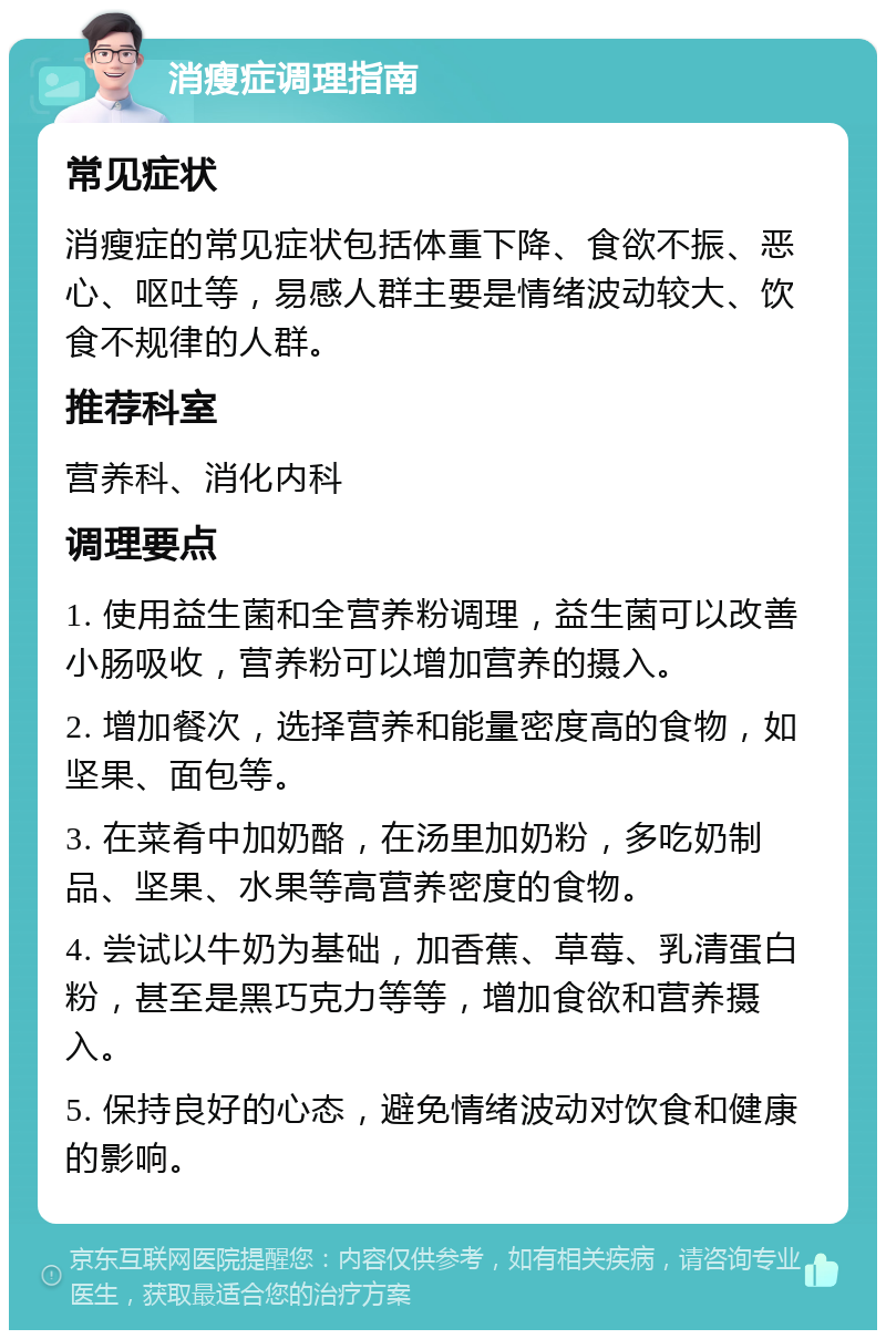 消瘦症调理指南 常见症状 消瘦症的常见症状包括体重下降、食欲不振、恶心、呕吐等，易感人群主要是情绪波动较大、饮食不规律的人群。 推荐科室 营养科、消化内科 调理要点 1. 使用益生菌和全营养粉调理，益生菌可以改善小肠吸收，营养粉可以增加营养的摄入。 2. 增加餐次，选择营养和能量密度高的食物，如坚果、面包等。 3. 在菜肴中加奶酪，在汤里加奶粉，多吃奶制品、坚果、水果等高营养密度的食物。 4. 尝试以牛奶为基础，加香蕉、草莓、乳清蛋白粉，甚至是黑巧克力等等，增加食欲和营养摄入。 5. 保持良好的心态，避免情绪波动对饮食和健康的影响。