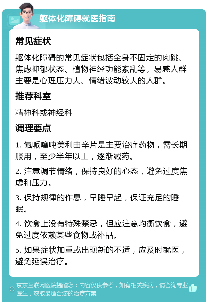 躯体化障碍就医指南 常见症状 躯体化障碍的常见症状包括全身不固定的肉跳、焦虑抑郁状态、植物神经功能紊乱等。易感人群主要是心理压力大、情绪波动较大的人群。 推荐科室 精神科或神经科 调理要点 1. 氟哌噻吨美利曲辛片是主要治疗药物，需长期服用，至少半年以上，逐渐减药。 2. 注意调节情绪，保持良好的心态，避免过度焦虑和压力。 3. 保持规律的作息，早睡早起，保证充足的睡眠。 4. 饮食上没有特殊禁忌，但应注意均衡饮食，避免过度依赖某些食物或补品。 5. 如果症状加重或出现新的不适，应及时就医，避免延误治疗。