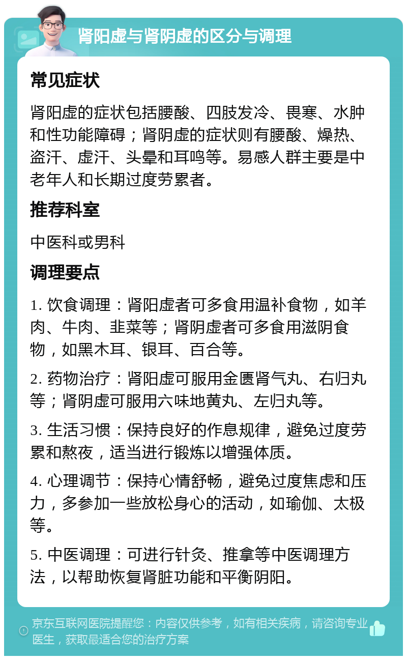 肾阳虚与肾阴虚的区分与调理 常见症状 肾阳虚的症状包括腰酸、四肢发冷、畏寒、水肿和性功能障碍；肾阴虚的症状则有腰酸、燥热、盗汗、虚汗、头晕和耳鸣等。易感人群主要是中老年人和长期过度劳累者。 推荐科室 中医科或男科 调理要点 1. 饮食调理：肾阳虚者可多食用温补食物，如羊肉、牛肉、韭菜等；肾阴虚者可多食用滋阴食物，如黑木耳、银耳、百合等。 2. 药物治疗：肾阳虚可服用金匮肾气丸、右归丸等；肾阴虚可服用六味地黄丸、左归丸等。 3. 生活习惯：保持良好的作息规律，避免过度劳累和熬夜，适当进行锻炼以增强体质。 4. 心理调节：保持心情舒畅，避免过度焦虑和压力，多参加一些放松身心的活动，如瑜伽、太极等。 5. 中医调理：可进行针灸、推拿等中医调理方法，以帮助恢复肾脏功能和平衡阴阳。