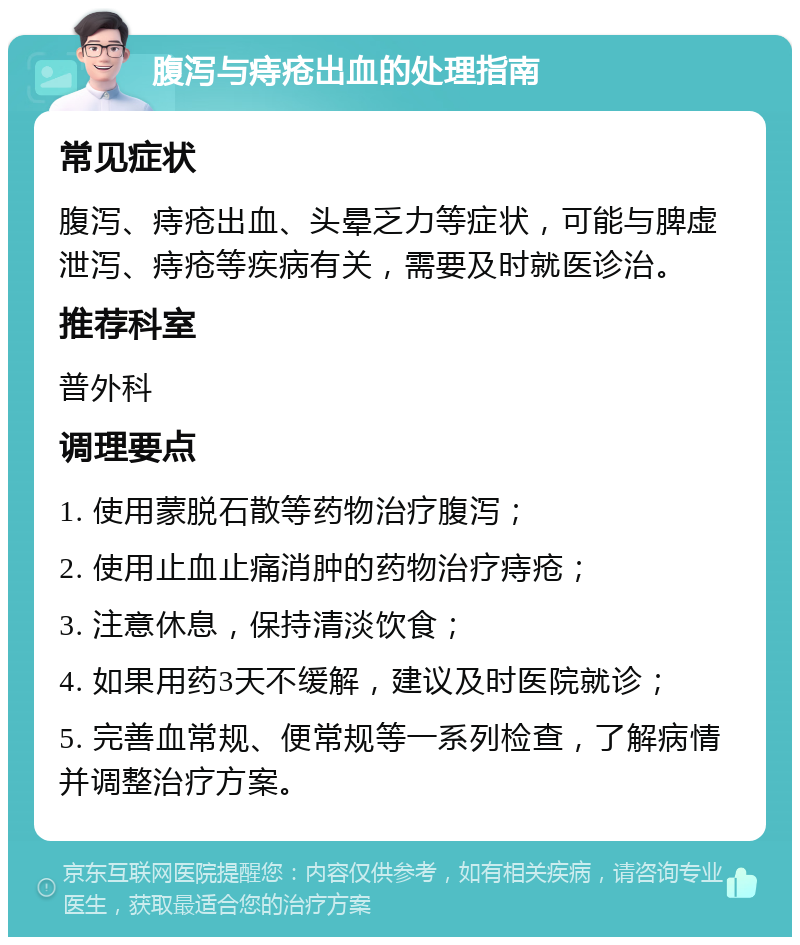 腹泻与痔疮出血的处理指南 常见症状 腹泻、痔疮出血、头晕乏力等症状，可能与脾虚泄泻、痔疮等疾病有关，需要及时就医诊治。 推荐科室 普外科 调理要点 1. 使用蒙脱石散等药物治疗腹泻； 2. 使用止血止痛消肿的药物治疗痔疮； 3. 注意休息，保持清淡饮食； 4. 如果用药3天不缓解，建议及时医院就诊； 5. 完善血常规、便常规等一系列检查，了解病情并调整治疗方案。