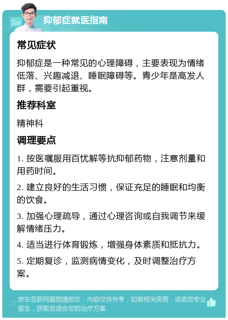 抑郁症就医指南 常见症状 抑郁症是一种常见的心理障碍，主要表现为情绪低落、兴趣减退、睡眠障碍等。青少年是高发人群，需要引起重视。 推荐科室 精神科 调理要点 1. 按医嘱服用百忧解等抗抑郁药物，注意剂量和用药时间。 2. 建立良好的生活习惯，保证充足的睡眠和均衡的饮食。 3. 加强心理疏导，通过心理咨询或自我调节来缓解情绪压力。 4. 适当进行体育锻炼，增强身体素质和抵抗力。 5. 定期复诊，监测病情变化，及时调整治疗方案。