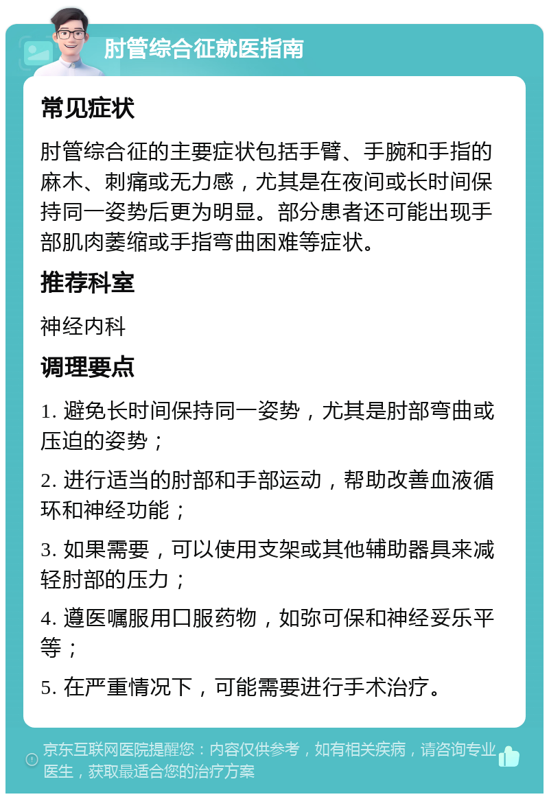 肘管综合征就医指南 常见症状 肘管综合征的主要症状包括手臂、手腕和手指的麻木、刺痛或无力感，尤其是在夜间或长时间保持同一姿势后更为明显。部分患者还可能出现手部肌肉萎缩或手指弯曲困难等症状。 推荐科室 神经内科 调理要点 1. 避免长时间保持同一姿势，尤其是肘部弯曲或压迫的姿势； 2. 进行适当的肘部和手部运动，帮助改善血液循环和神经功能； 3. 如果需要，可以使用支架或其他辅助器具来减轻肘部的压力； 4. 遵医嘱服用口服药物，如弥可保和神经妥乐平等； 5. 在严重情况下，可能需要进行手术治疗。