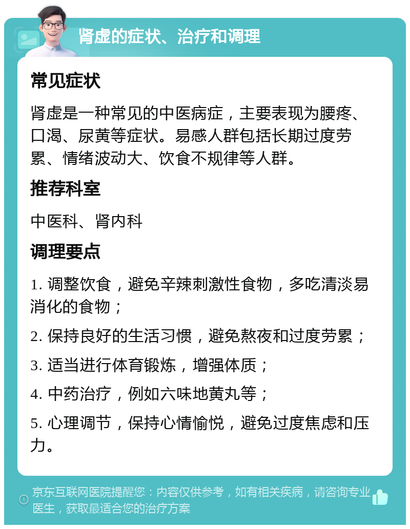 肾虚的症状、治疗和调理 常见症状 肾虚是一种常见的中医病症，主要表现为腰疼、口渴、尿黄等症状。易感人群包括长期过度劳累、情绪波动大、饮食不规律等人群。 推荐科室 中医科、肾内科 调理要点 1. 调整饮食，避免辛辣刺激性食物，多吃清淡易消化的食物； 2. 保持良好的生活习惯，避免熬夜和过度劳累； 3. 适当进行体育锻炼，增强体质； 4. 中药治疗，例如六味地黄丸等； 5. 心理调节，保持心情愉悦，避免过度焦虑和压力。