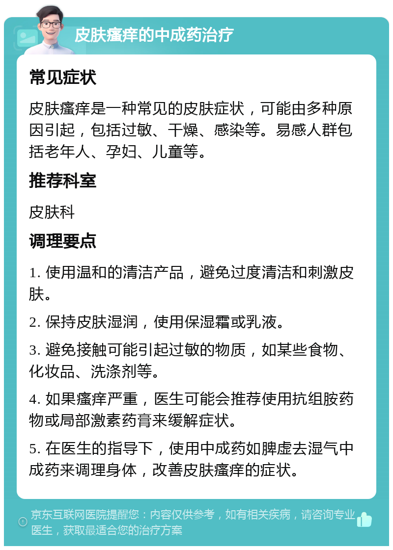 皮肤瘙痒的中成药治疗 常见症状 皮肤瘙痒是一种常见的皮肤症状，可能由多种原因引起，包括过敏、干燥、感染等。易感人群包括老年人、孕妇、儿童等。 推荐科室 皮肤科 调理要点 1. 使用温和的清洁产品，避免过度清洁和刺激皮肤。 2. 保持皮肤湿润，使用保湿霜或乳液。 3. 避免接触可能引起过敏的物质，如某些食物、化妆品、洗涤剂等。 4. 如果瘙痒严重，医生可能会推荐使用抗组胺药物或局部激素药膏来缓解症状。 5. 在医生的指导下，使用中成药如脾虚去湿气中成药来调理身体，改善皮肤瘙痒的症状。