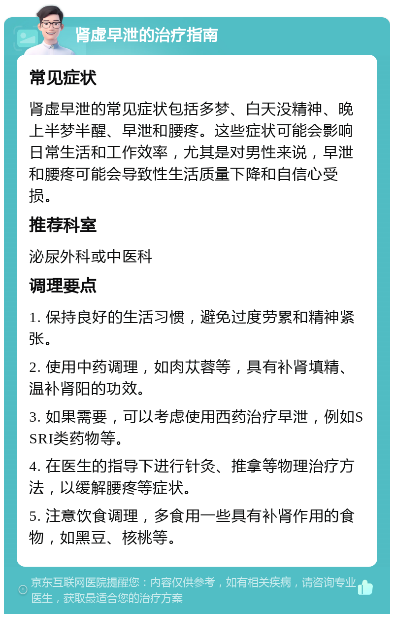 肾虚早泄的治疗指南 常见症状 肾虚早泄的常见症状包括多梦、白天没精神、晚上半梦半醒、早泄和腰疼。这些症状可能会影响日常生活和工作效率，尤其是对男性来说，早泄和腰疼可能会导致性生活质量下降和自信心受损。 推荐科室 泌尿外科或中医科 调理要点 1. 保持良好的生活习惯，避免过度劳累和精神紧张。 2. 使用中药调理，如肉苁蓉等，具有补肾填精、温补肾阳的功效。 3. 如果需要，可以考虑使用西药治疗早泄，例如SSRI类药物等。 4. 在医生的指导下进行针灸、推拿等物理治疗方法，以缓解腰疼等症状。 5. 注意饮食调理，多食用一些具有补肾作用的食物，如黑豆、核桃等。